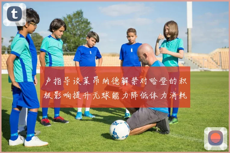 卢指导谈莱昂纳德解禁对哈登的积极影响提升无球能力降低体力消耗