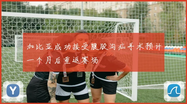 加比亚成功接受腹股沟疝手术预计一个月后重返赛场