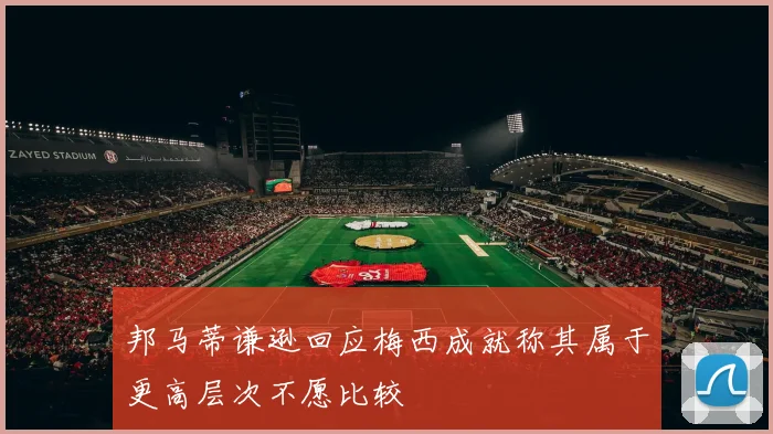邦马蒂谦逊回应梅西成就称其属于更高层次不愿比较