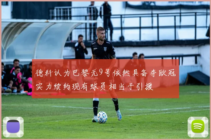 德科认为巴黎无9号依然具备夺欧冠实力续约现有球员相当于引援