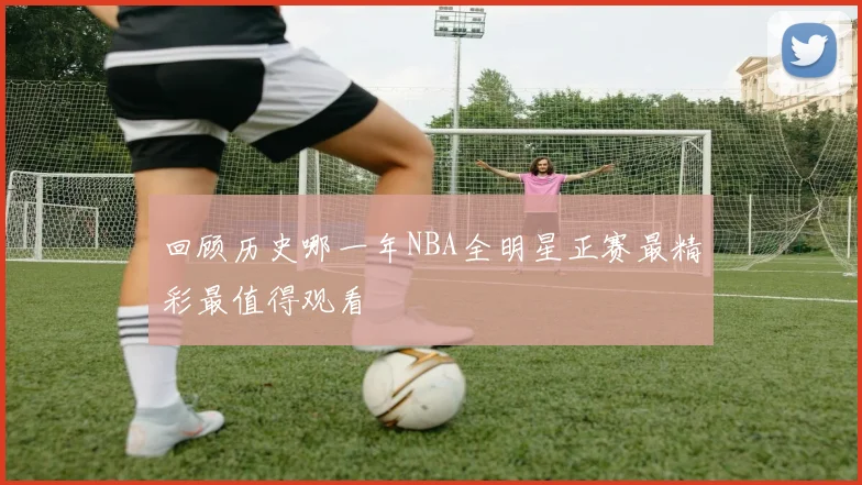回顾历史哪一年NBA全明星正赛最精彩最值得观看