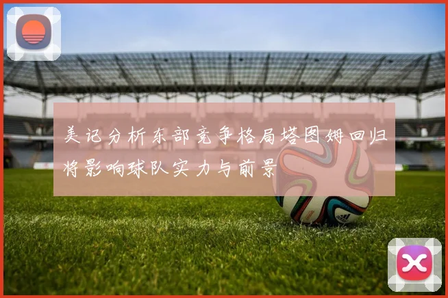 美记分析东部竞争格局塔图姆回归将影响球队实力与前景