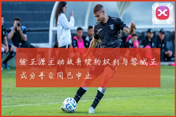 徐正源主动放弃续约权利与蓉城正式分手合同已中止
