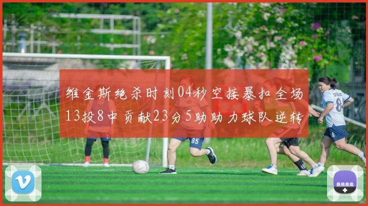 维金斯绝杀时刻04秒空接暴扣全场13投8中贡献23分5助助力球队逆转胜利