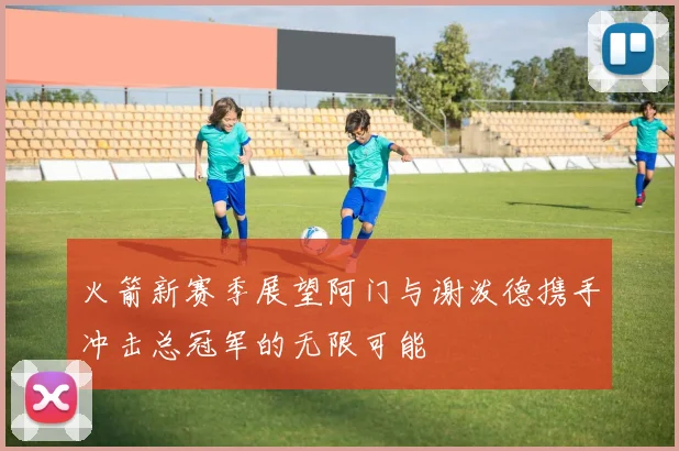 火箭新赛季展望阿门与谢泼德携手冲击总冠军的无限可能