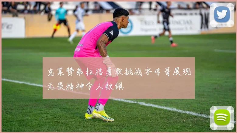 克莱赞弗拉格勇敢挑战字母哥展现无畏精神令人钦佩