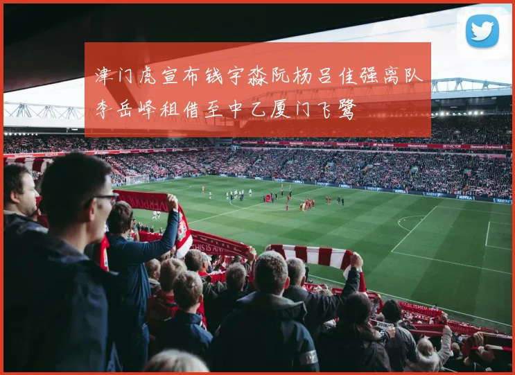 津门虎宣布钱宇淼阮杨吕佳强离队李岳峰租借至中乙厦门飞鹭