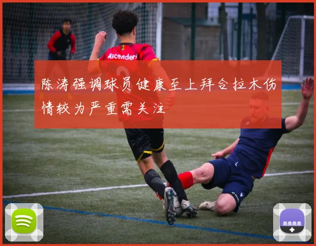 陈涛强调球员健康至上拜合拉木伤情较为严重需关注