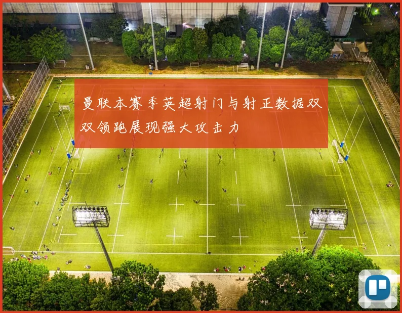 曼联本赛季英超射门与射正数据双双领跑展现强大攻击力