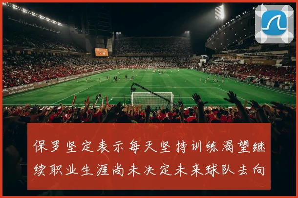保罗坚定表示每天坚持训练渴望继续职业生涯尚未决定未来球队去向