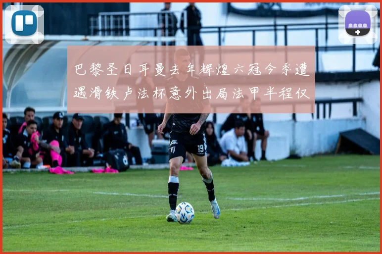 巴黎圣日耳曼去年辉煌六冠今季遭遇滑铁卢法杯意外出局法甲半程仅列第二
