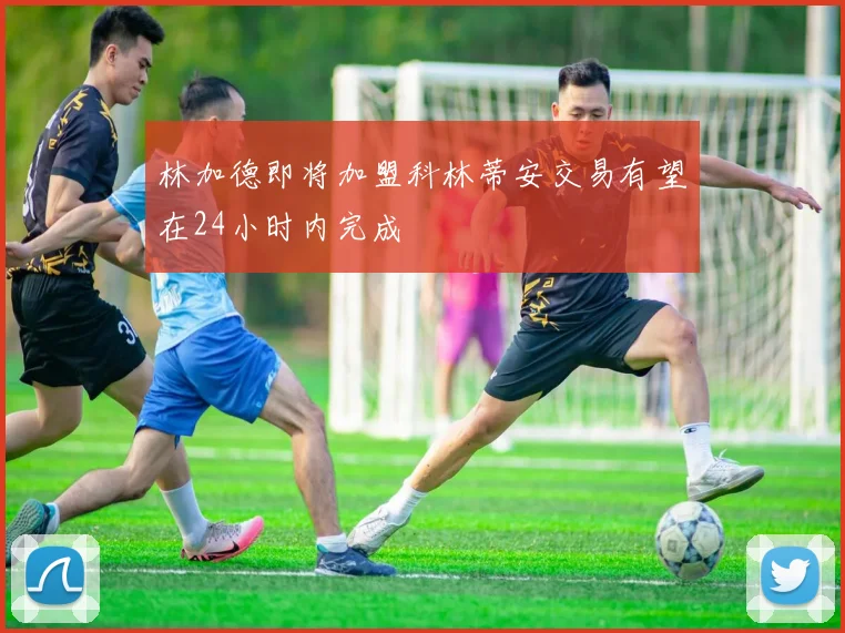 林加德即将加盟科林蒂安交易有望在24小时内完成